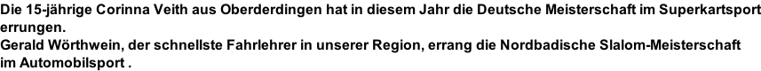 Die 15-jährige Corinna Veith aus Oberderdingen hat in diesem Jahr die Deutsche Meisterschaft im Superkartsport errungen. Gerald Wörthwein, der schnellste Fahrlehrer in unserer Region, errang die Nordbadische Slalom-Meisterschaft im Automobilsport .
