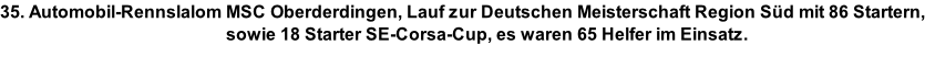 35. Automobil-Rennslalom MSC Oberderdingen, Lauf zur Deutschen Meisterschaft Region Süd mit 86 Startern,                                                    sowie 18 Starter SE-Corsa-Cup, es waren 65 Helfer im Einsatz.