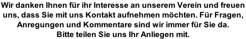 Wir danken Ihnen für ihr Interesse an unserem Verein und freuen  uns, dass Sie mit uns Kontakt aufnehmen möchten. Für Fragen,  Anregungen und Kommentare sind wir immer für Sie da.  Bitte teilen Sie uns Ihr Anliegen mit.